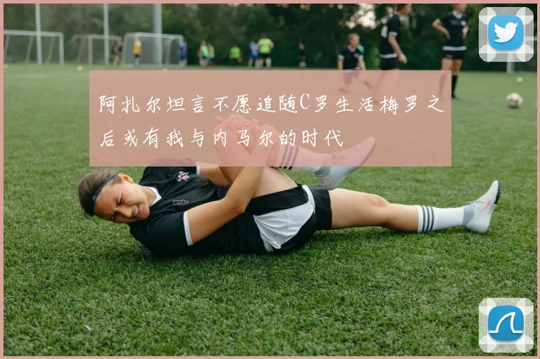 阿扎尔坦言不愿追随C罗生活梅罗之后或有我与内马尔的时代