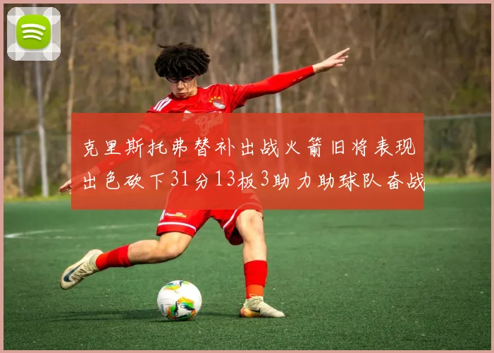 克里斯托弗替补出战火箭旧将表现出色砍下31分13板3助力助球队奋战