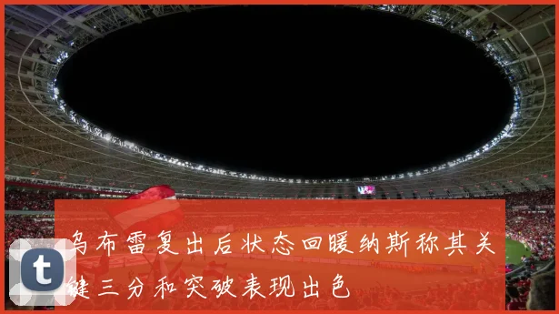 乌布雷复出后状态回暖纳斯称其关键三分和突破表现出色