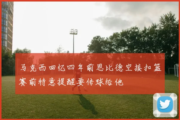 马克西回忆四年前恩比德空接扣篮赛前特意提醒要传球给他