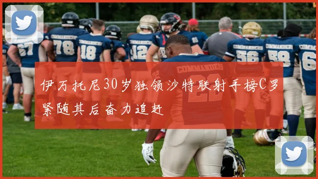 伊万托尼30岁独领沙特联射手榜C罗紧随其后奋力追赶