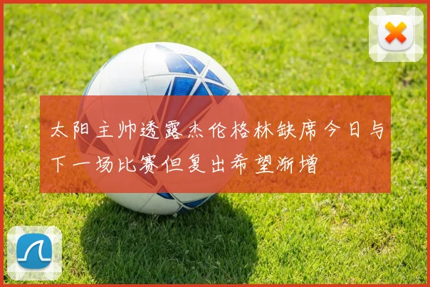 太阳主帅透露杰伦格林缺席今日与下一场比赛但复出希望渐增