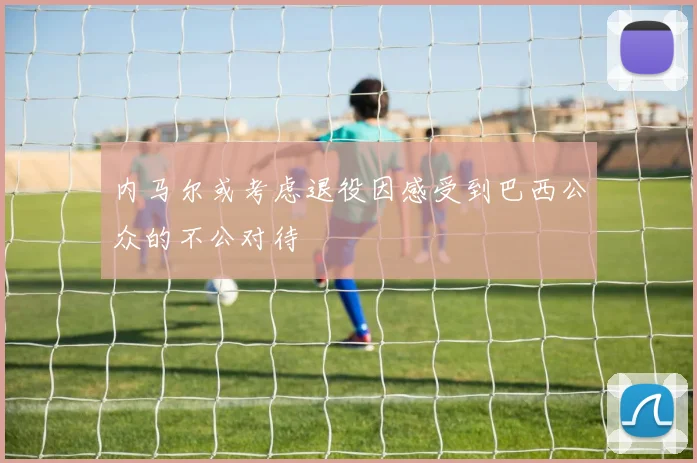 内马尔或考虑退役因感受到巴西公众的不公对待