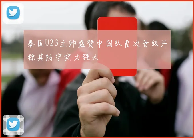 泰国U23主帅盛赞中国队首次晋级并称其防守实力强大