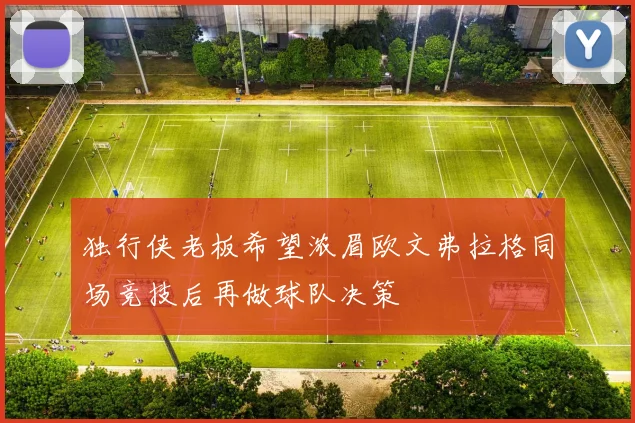 独行侠老板希望浓眉欧文弗拉格同场竞技后再做球队决策