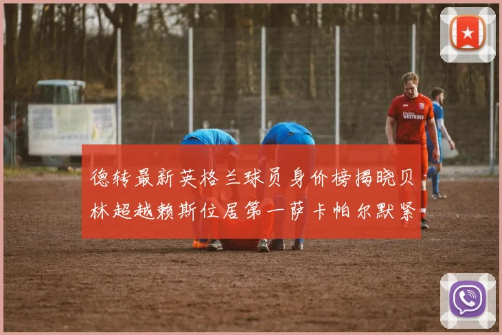 德转最新英格兰球员身价榜揭晓贝林超越赖斯位居第一萨卡帕尔默紧随其后