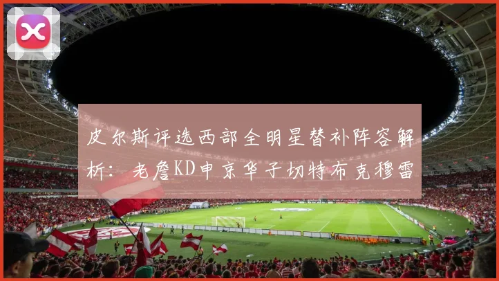 皮尔斯评选西部全明星替补阵容解析：老詹KD申京华子切特布克穆雷的实力对比