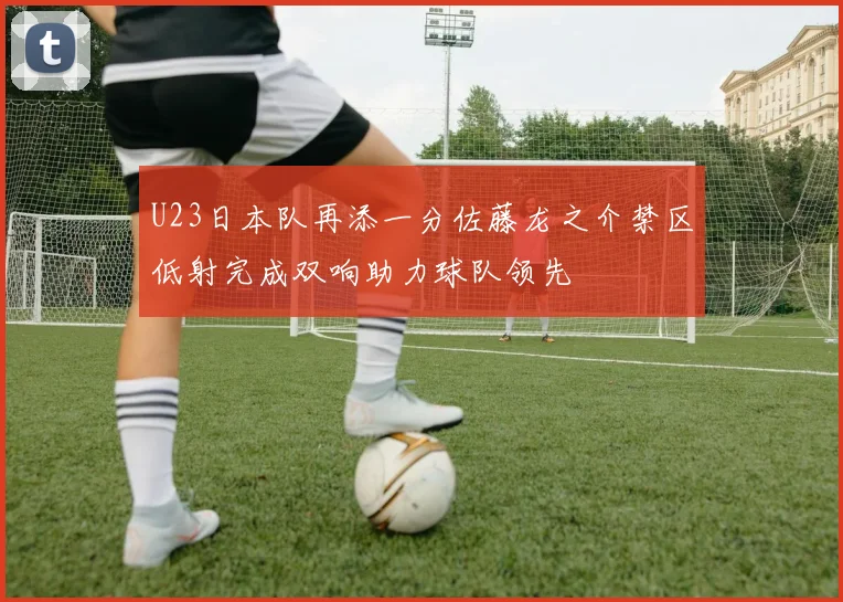 U23日本队再添一分佐藤龙之介禁区低射完成双响助力球队领先