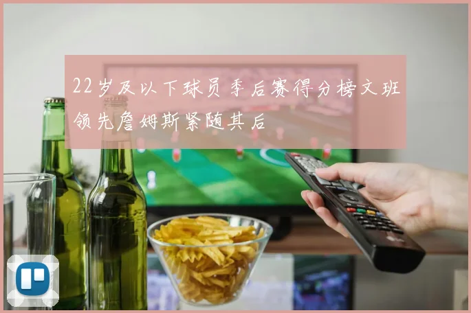 22岁及以下球员季后赛得分榜文班领先詹姆斯紧随其后