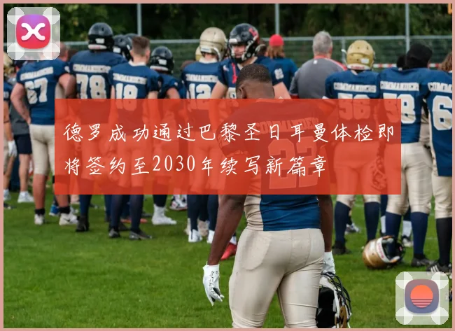 德罗成功通过巴黎圣日耳曼体检即将签约至2030年续写新篇章