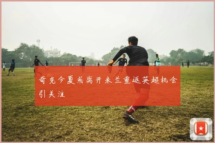 奇克今夏或离开米兰重返英超机会引关注