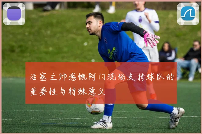 活塞主帅感慨阿门现场支持球队的重要性与特殊意义