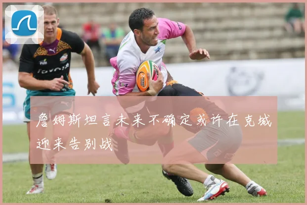 詹姆斯坦言未来不确定或许在克城迎来告别战