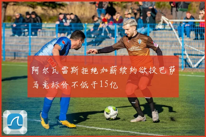 阿尔瓦雷斯拒绝加薪续约欲投巴萨马竞标价不低于15亿