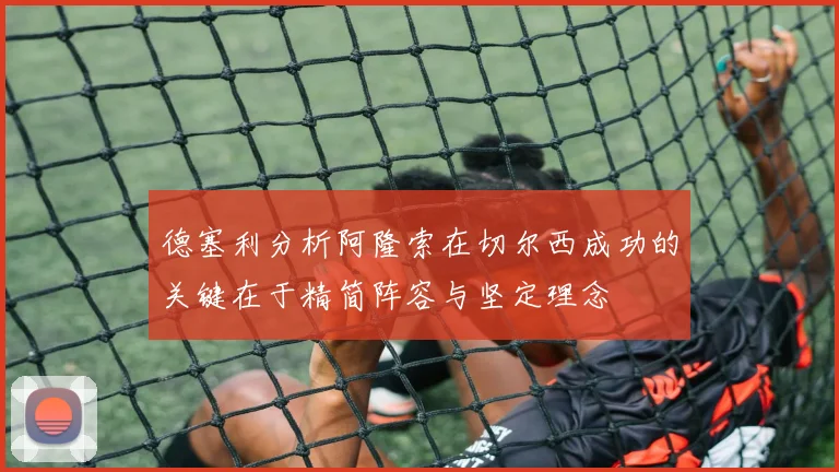 德塞利分析阿隆索在切尔西成功的关键在于精简阵容与坚定理念