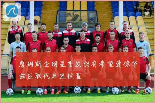詹姆斯全明星首发仍有希望爱德华兹应取代库里位置
