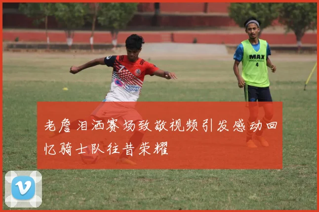 老詹泪洒赛场致敬视频引发感动回忆骑士队往昔荣耀