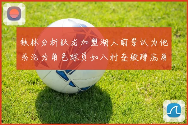 铁林分析狄龙加盟湖人前景认为他或沦为角色球员如八村垒般蹲底角