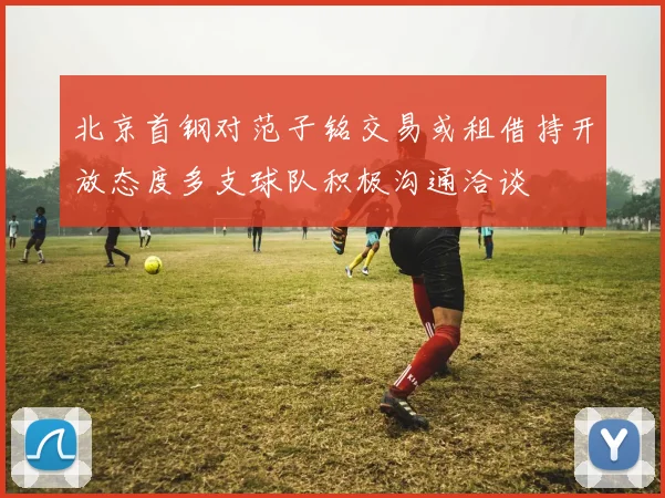 北京首钢对范子铭交易或租借持开放态度多支球队积极沟通洽谈